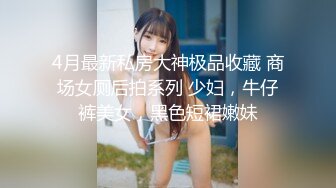 4月最新私房大神极品收藏 商场女厕后拍系列 少妇，牛仔裤美女，黑色短裙嫩妹