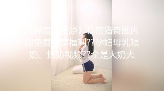 《稀奇??资源》私密猎奇圈内部免费分享福利??孕妇母乳喂奶、挤奶视频??全是大奶大