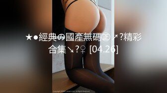 ★●經典の國產無碼㊣↗?精彩合集↘?♀ [04.26]