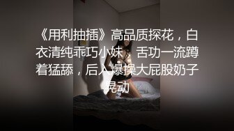 《用利抽插》高品质探花，白衣清纯乖巧小妹，舌功一流蹲着猛舔，后入爆操大屁股奶子晃动