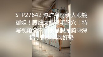 STP27642 爆炸身材新人眼镜御姐！腰细大奶微毛肥穴！特写视角掰穴，水晶假屌骑乘深插，揉搓阴蒂好骚