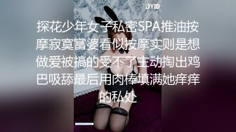 探花少年女子私密SPA推油按摩寂寞富婆看似按摩实则是想做爱被搞的受不了主动掏出鸡巴吸舔最后用肉棒填满她痒痒的私处