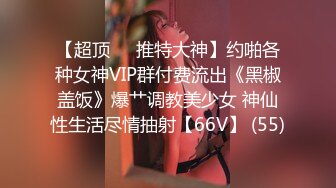 【超顶❤️推特大神】约啪各种女神VIP群付费流出《黑椒盖饭》爆艹调教美少女 神仙性生活尽情抽射【66V】 (55)