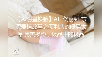 【AI明星换脸】AI- 佟丽娅 东漂爱情故事之便利店的暖男大屌 完美换脸，极品中的极品