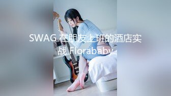 SWAG 在朋友上班的酒店实战 Florababy