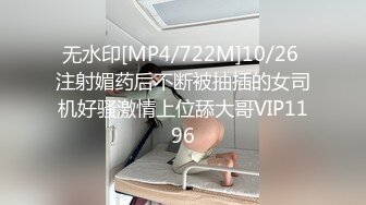 无水印[MP4/722M]10/26 注射媚药后不断被抽插的女司机好骚激情上位舔大哥VIP1196