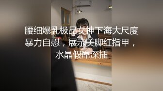 腰细爆乳极品女神下海大尺度暴力自慰，展示美脚红指甲，水晶假屌深插