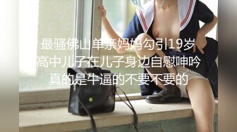 最骚佛山单亲妈妈勾引19岁高中儿子在儿子身边自慰呻吟真的是牛逼的不要不要的