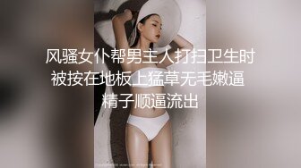 风骚女仆帮男主人打扫卫生时被按在地板上猛草无毛嫩逼 精子顺逼流出