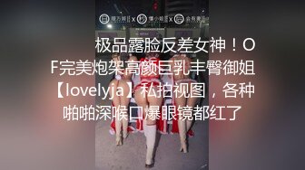 ⚫️⚫️极品露脸反差女神！OF完美炮架高颜巨乳丰臀御姐【lovelyja】私拍视图，各种啪啪深喉口爆眼镜都红了