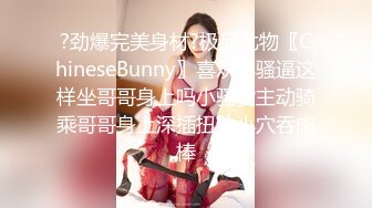 ?劲爆完美身材?极品尤物〖ChineseBunny〗喜欢小骚逼这样坐哥哥身上吗小骚货主动骑乘哥哥身上深插扭动小穴吞肉棒