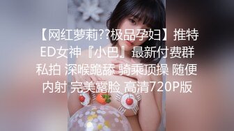 【网红萝莉??极品孕妇】推特ED女神『小巴』最新付费群私拍 深喉跪舔 骑乘顶操 随便内射 完美露脸 高清720P版