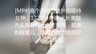 [MP4]高个子高质量外围模特女神，172CM身高 大长美腿九头身身材比例非常棒，甜美的脸蛋儿，服务态度也特别好，小哥太走运