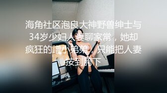 海角社区泡良大神野兽绅士与34岁少妇人妻聊家常，她却疯狂的蹭小弟弟，只能把人妻按到胯下