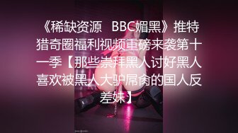 《稀缺资源✅BBC媚黑》推特猎奇圈福利视频重磅来袭第十一季【那些崇拜黑人讨好黑人喜欢被黑人大驴屌肏的国人反差妹】