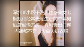 深圳某小区干洗店性感美女老板娘和经常光顾生意的中年男酒店偷偷开房，真风骚出门连内裤都不穿，边肏边扒衣服!