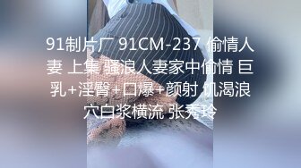 91制片厂 91CM-237 偷情人妻 上集 骚浪人妻家中偷情 巨乳+淫臀+口爆+颜射 饥渴浪穴白浆横流 张秀玲