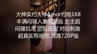 大神实约大神Amor约炮168丰满闷骚人妻完整版 女主超闷骚饥渴 欲拒还迎 对白刺激 超真实有感觉 高清720P版