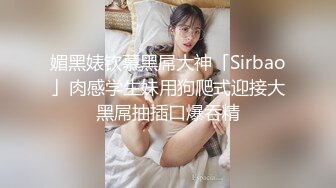 媚黑婊钦慕黑屌大神「Sirbao」肉感学生妹用狗爬式迎接大黑屌抽插口爆吞精