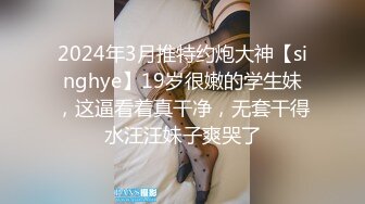 2024年3月推特约炮大神【singhye】19岁很嫩的学生妹，这逼看着真干净，无套干得水汪汪妹子爽哭了