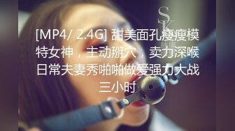 [MP4/ 2.4G] 甜美面孔瘦瘦模特女神，主动掰穴，卖力深喉日常夫妻秀啪啪做爱强力大战三小时