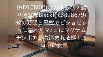 (HD1080P)(ひのまるハメ撮り倶楽部Black)(fc3828679)教の緊張と興奮でビショビショに濡れたマ○コにマグナムチンポをぶち込まれる極上エロいい女