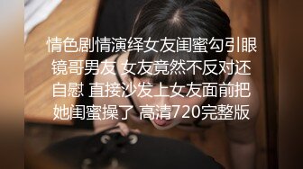 情色剧情演绎女友闺蜜勾引眼镜哥男友 女友竟然不反对还自慰 直接沙发上女友面前把她闺蜜操了 高清720完整版