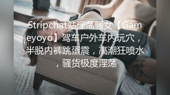 Stripchat站淫荡骚女【Gameyoyo】驾车户外车内玩穴，半脱内裤跳蛋震，高潮狂喷水，骚货极度淫荡