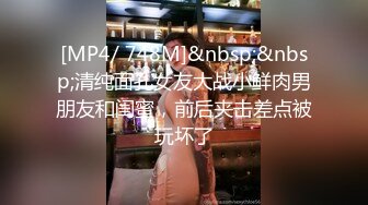 [MP4/ 748M]&nbsp;&nbsp;清纯面孔女友大战小鲜肉男朋友和闺蜜，前后夹击差点被玩坏了