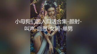 小母狗们后入口活合集-颜射-叫声-自慰-女同-单男