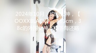 2024年10月，约炮大神，【OOXXBLACK】，165cm，38c的外围女神，刚下海还略带娇羞