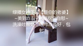 绿播女神下海【是你的老婆】~美到炸裂~水里抠穴自慰~洗澡吐酸奶，纸巾准备好，包射