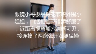 眼镜小哥极品探花兼职外围小姐姐，口活相当不错舔舒服了，近距离视角掰穴清晰可见，接连搞了两炮张开双腿猛操