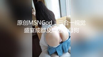 原创MSNGod：三合一视觉盛宴成都及周边收母狗