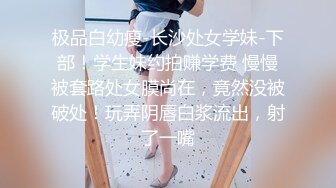 极品白幼瘦-长沙处女学妹-下部！学生妹约拍赚学费 慢慢被套路处女膜尚在，竟然没被破处！玩弄阴唇白浆流出，射了一嘴