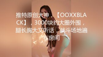 推特原创大神，【OOXXBLACK】，3000块约大圈外围，腿长胸大又听话，战斗场地遍布房间