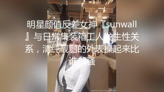 明星颜值反差女神『sunwall』与日常集装箱工人发生性关系，清纯靓丽的外表操起来比谁都骚