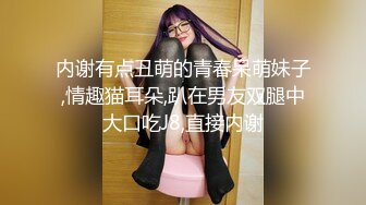 内谢有点丑萌的青春呆萌妹子,情趣猫耳朵,趴在男友双腿中大口吃J8,直接内谢