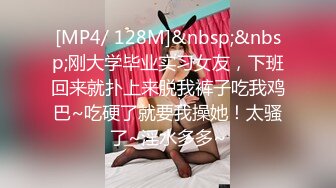 [MP4/ 128M]&nbsp;&nbsp;刚大学毕业实习女友，下班回来就扑上来脱我裤子吃我鸡巴~吃硬了就要我操她！太骚了~淫水多多~