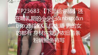 STP23683 【下面给你舔】还在哺乳期的小少妇&nbsp;&nbsp;连续PK几位主播 男的女的都有 身材恢复好依旧苗条 粉嫩鲍鱼特写