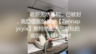 ⚫️⚫️最新无水福利，已被封，高颜值露脸美女【Zennapycyix】推特绝版大尺度私拍，高级脸，模特身材