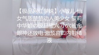 【极品网红学妹】小敏儿 仙女气质楚楚动人美少女 萝莉中华娘の极品蜜穴 小穴被肏眼神还放电 激顶宫口内射精液