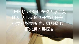 [MP4/ 748M] 在校大学生女朋友刮毛无套刚开学就开房，小女友甜美听话，剪刀修毛，抠穴后入暴操交