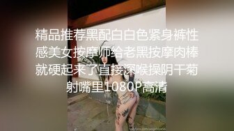 精品推荐黑配白白色紧身裤性感美女按摩师给老黑按摩肉棒就硬起来了直接深喉操阴干菊射嘴里1080P高清