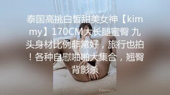 泰国高挑白皙甜美女神【kimmy】170CM大长腿蜜臀 九头身材比例非常好，旅行也拍！各种自慰啪啪大集合，翘臀背影杀