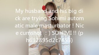 My husband and his big dick are trying Sohimi automatic male masturbator ! Nice cumshot ：) SOHIMI !! (ph632895d2c7453)