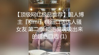 【顶级网红极品推荐】国人博主『Kimi』极品口活达人骚女友 第二季 能把灵魂吸出来的超绝口活 (1)