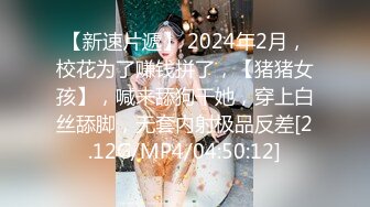 【新速片遞】 2024年2月，校花为了赚钱拼了，【猪猪女孩】，喊来舔狗干她，穿上白丝舔脚，无套内射极品反差[2.12G/MP4/04:50:12]